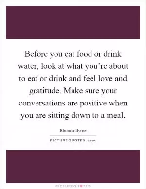 Before you eat food or drink water, look at what you’re about to eat or drink and feel love and gratitude. Make sure your conversations are positive when you are sitting down to a meal Picture Quote #1