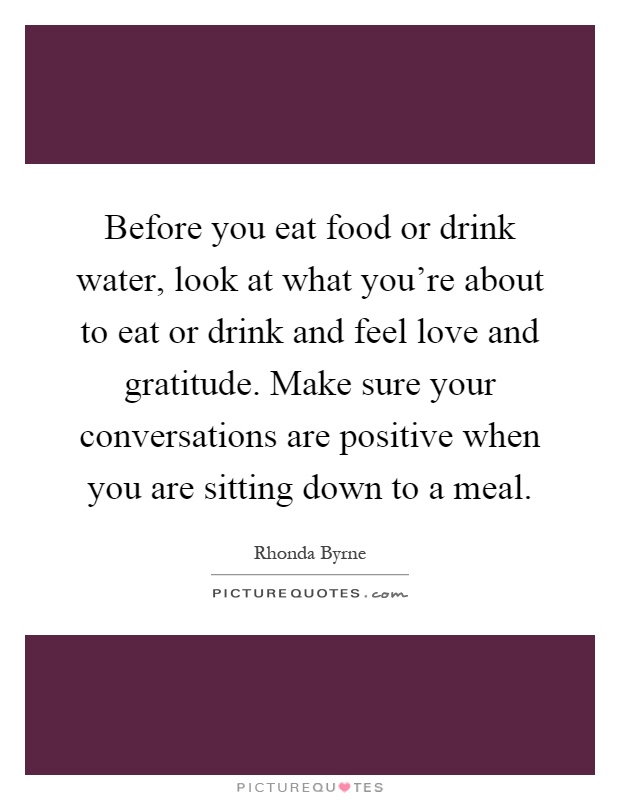 Before you eat food or drink water, look at what you're about to eat or drink and feel love and gratitude. Make sure your conversations are positive when you are sitting down to a meal Picture Quote #1