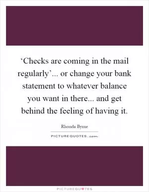 ‘Checks are coming in the mail regularly’... or change your bank statement to whatever balance you want in there... and get behind the feeling of having it Picture Quote #1