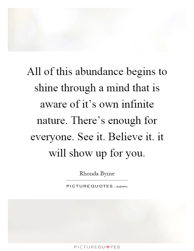All of this abundance begins to shine through a mind that is aware of it's own infinite nature. There's enough for everyone. See it. Believe it. it will show up for you Picture Quote #1
