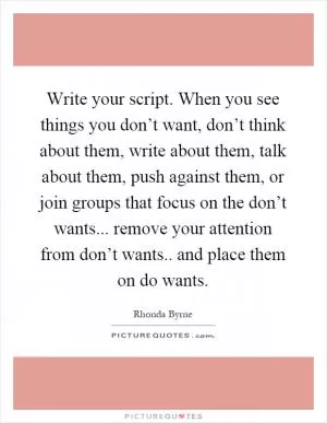 Write your script. When you see things you don’t want, don’t think about them, write about them, talk about them, push against them, or join groups that focus on the don’t wants... remove your attention from don’t wants.. and place them on do wants Picture Quote #1
