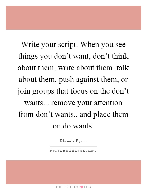 Write your script. When you see things you don't want, don't think about them, write about them, talk about them, push against them, or join groups that focus on the don't wants... remove your attention from don't wants.. and place them on do wants Picture Quote #1