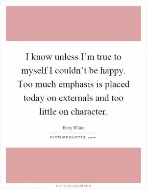 I know unless I’m true to myself I couldn’t be happy. Too much emphasis is placed today on externals and too little on character Picture Quote #1