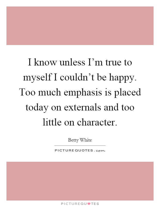 I know unless I'm true to myself I couldn't be happy. Too much emphasis is placed today on externals and too little on character Picture Quote #1