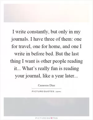 I write constantly, but only in my journals. I have three of them: one for travel, one for home, and one I write in before bed. But the last thing I want is other people reading it... What’s really fun is reading your journal, like a year later Picture Quote #1