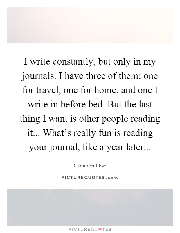 I write constantly, but only in my journals. I have three of them: one for travel, one for home, and one I write in before bed. But the last thing I want is other people reading it... What's really fun is reading your journal, like a year later Picture Quote #1