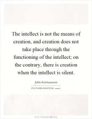 The intellect is not the means of creation, and creation does not take place through the functioning of the intellect; on the contrary, there is creation when the intellect is silent Picture Quote #1