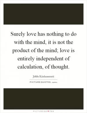 Surely love has nothing to do with the mind, it is not the product of the mind; love is entirely independent of calculation, of thought Picture Quote #1