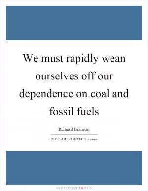 We must rapidly wean ourselves off our dependence on coal and fossil fuels Picture Quote #1