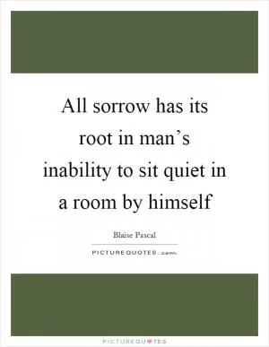 All sorrow has its root in man’s inability to sit quiet in a room by himself Picture Quote #1