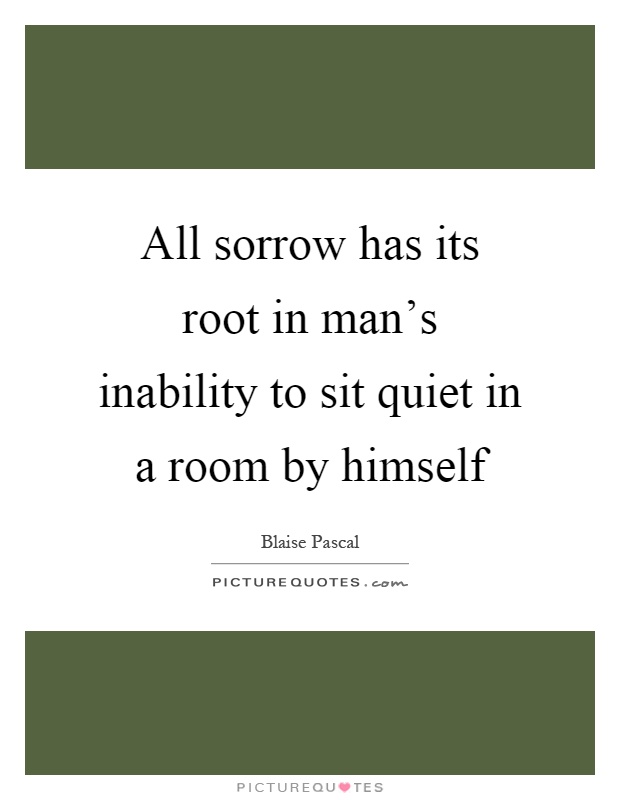 All sorrow has its root in man's inability to sit quiet in a room by himself Picture Quote #1