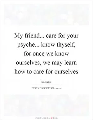 My friend... care for your psyche... know thyself, for once we know ourselves, we may learn how to care for ourselves Picture Quote #1