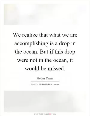 We realize that what we are accomplishing is a drop in the ocean. But if this drop were not in the ocean, it would be missed Picture Quote #1