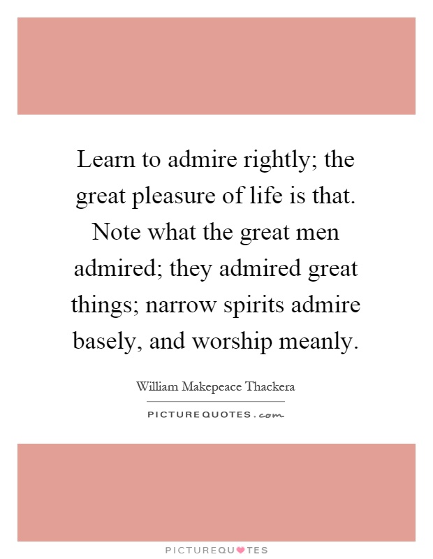 Learn to admire rightly; the great pleasure of life is that. Note what the great men admired; they admired great things; narrow spirits admire basely, and worship meanly Picture Quote #1