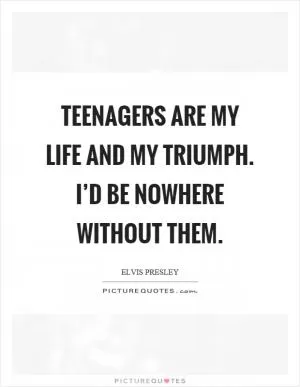 Teenagers are my life and my triumph. I’d be nowhere without them Picture Quote #1