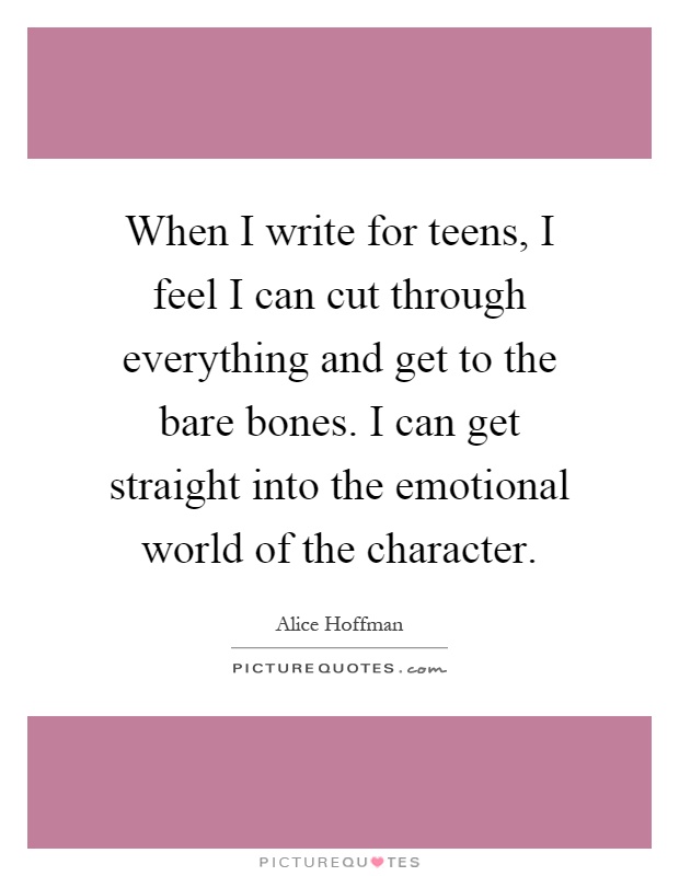 When I write for teens, I feel I can cut through everything and get to the bare bones. I can get straight into the emotional world of the character Picture Quote #1