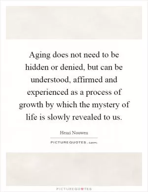 Aging does not need to be hidden or denied, but can be understood, affirmed and experienced as a process of growth by which the mystery of life is slowly revealed to us Picture Quote #1