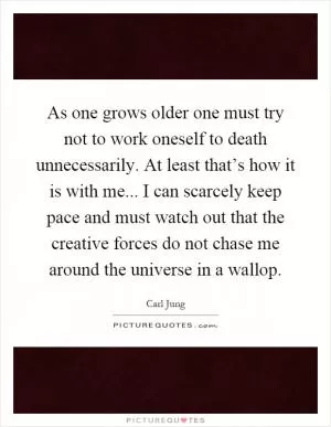 As one grows older one must try not to work oneself to death unnecessarily. At least that’s how it is with me... I can scarcely keep pace and must watch out that the creative forces do not chase me around the universe in a wallop Picture Quote #1