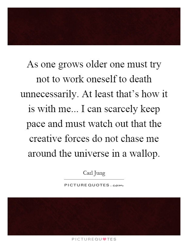 As one grows older one must try not to work oneself to death unnecessarily. At least that's how it is with me... I can scarcely keep pace and must watch out that the creative forces do not chase me around the universe in a wallop Picture Quote #1