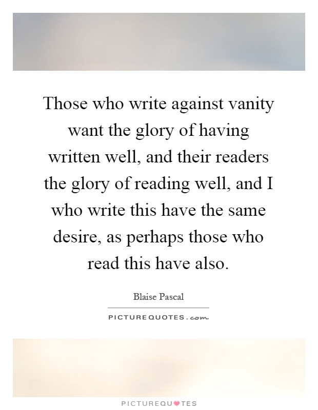 Those who write against vanity want the glory of having written well, and their readers the glory of reading well, and I who write this have the same desire, as perhaps those who read this have also Picture Quote #1
