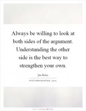 Always be willing to look at both sides of the argument. Understanding the other side is the best way to strengthen your own Picture Quote #1