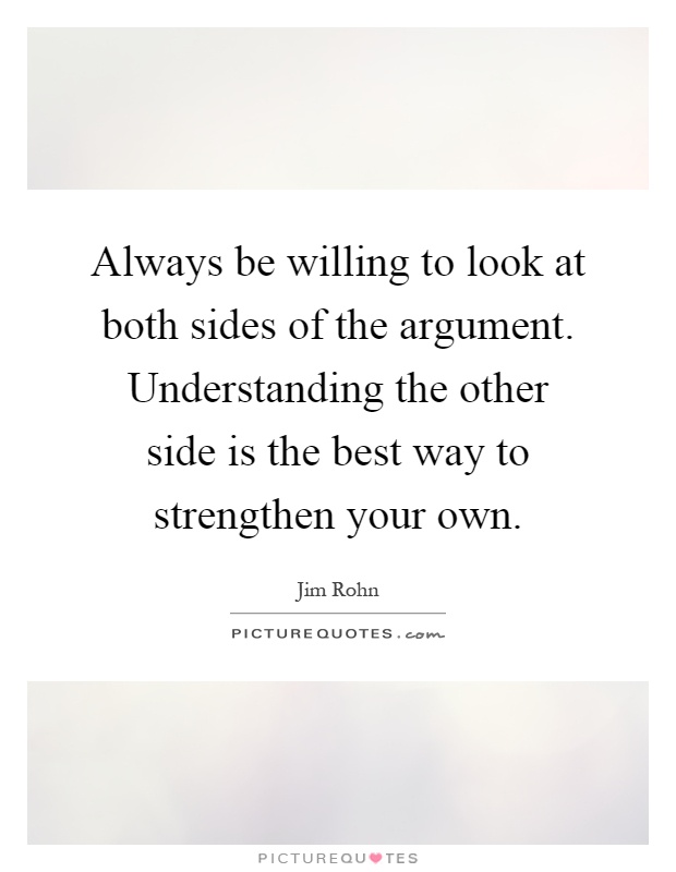 Always be willing to look at both sides of the argument. Understanding the other side is the best way to strengthen your own Picture Quote #1