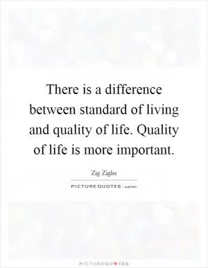 There is a difference between standard of living and quality of life. Quality of life is more important Picture Quote #1