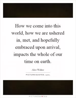How we come into this world, how we are ushered in, met, and hopefully embraced upon arrival, impacts the whole of our time on earth Picture Quote #1
