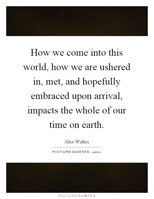 How we come into this world, how we are ushered in, met, and hopefully embraced upon arrival, impacts the whole of our time on earth Picture Quote #1