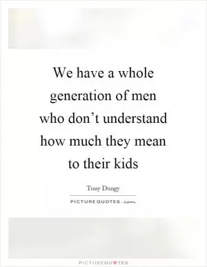 We have a whole generation of men who don’t understand how much they mean to their kids Picture Quote #1
