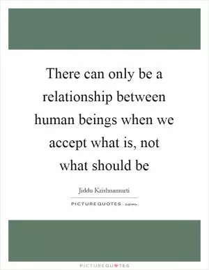 There can only be a relationship between human beings when we accept what is, not what should be Picture Quote #1