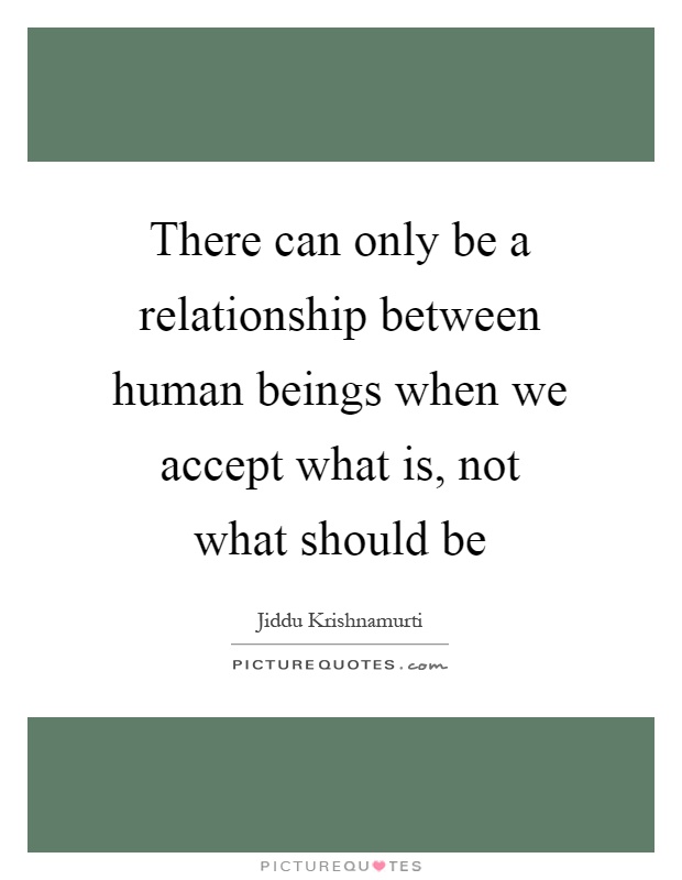 There can only be a relationship between human beings when we accept what is, not what should be Picture Quote #1