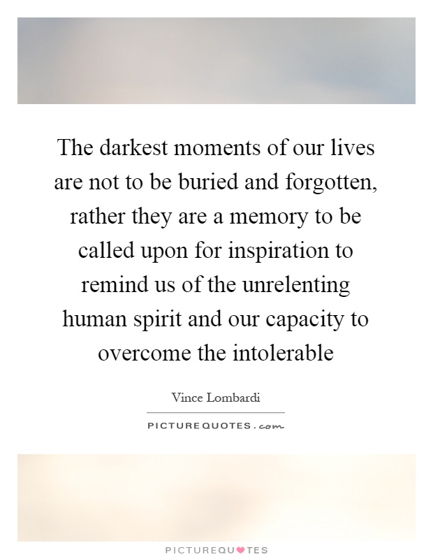 The darkest moments of our lives are not to be buried and forgotten, rather they are a memory to be called upon for inspiration to remind us of the unrelenting human spirit and our capacity to overcome the intolerable Picture Quote #1