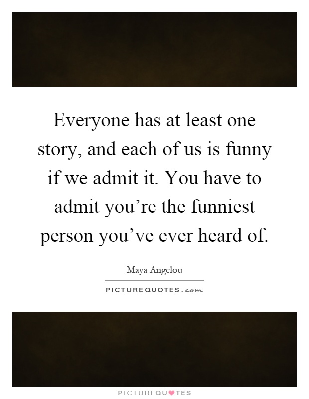 Everyone has at least one story, and each of us is funny if we admit it. You have to admit you're the funniest person you've ever heard of Picture Quote #1