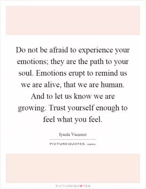 Do not be afraid to experience your emotions; they are the path to your soul. Emotions erupt to remind us we are alive, that we are human. And to let us know we are growing. Trust yourself enough to feel what you feel Picture Quote #1