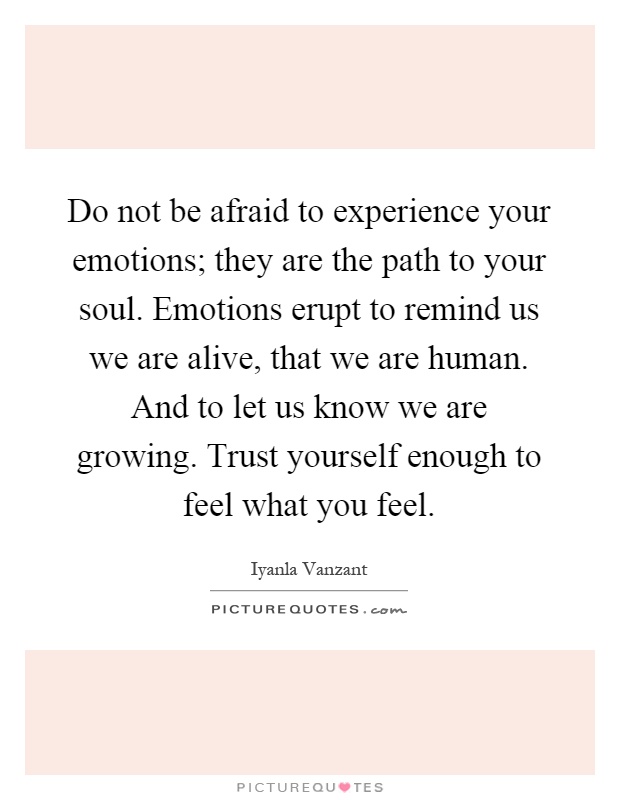Do not be afraid to experience your emotions; they are the path to your soul. Emotions erupt to remind us we are alive, that we are human. And to let us know we are growing. Trust yourself enough to feel what you feel Picture Quote #1