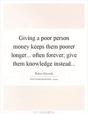 Giving a poor person money keeps them poorer longer... often forever; give them knowledge instead Picture Quote #1