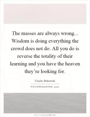 The masses are always wrong... Wisdom is doing everything the crowd does not do. All you do is reverse the totality of their learning and you have the heaven they’re looking for Picture Quote #1