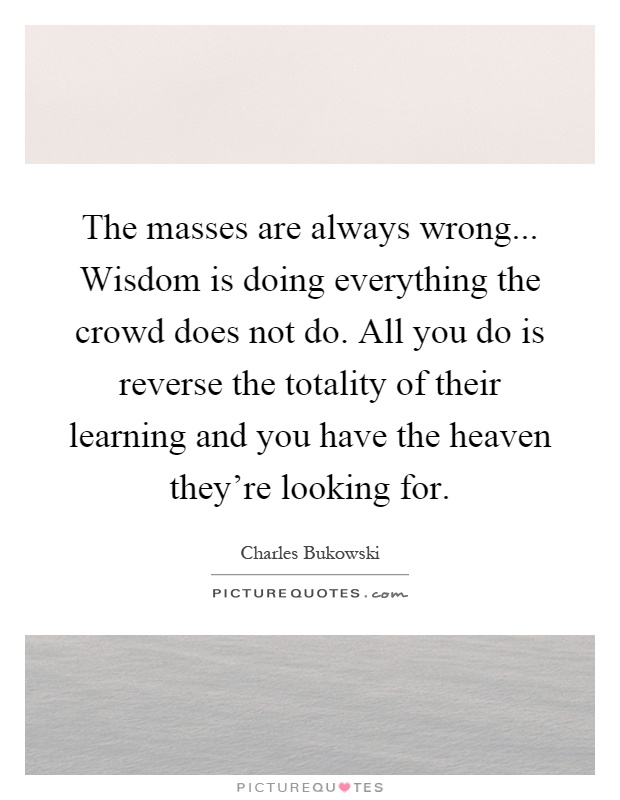 The masses are always wrong... Wisdom is doing everything the crowd does not do. All you do is reverse the totality of their learning and you have the heaven they're looking for Picture Quote #1