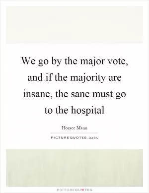 We go by the major vote, and if the majority are insane, the sane must go to the hospital Picture Quote #1