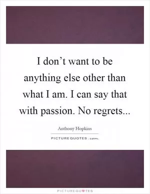 I don’t want to be anything else other than what I am. I can say that with passion. No regrets Picture Quote #1
