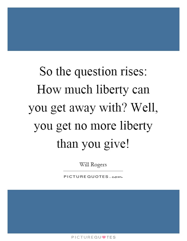 So the question rises: How much liberty can you get away with? Well, you get no more liberty than you give! Picture Quote #1
