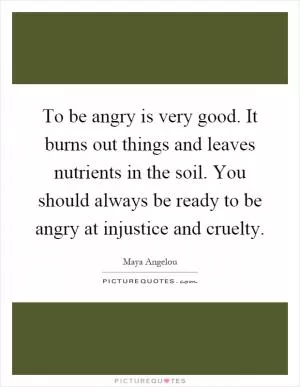 To be angry is very good. It burns out things and leaves nutrients in the soil. You should always be ready to be angry at injustice and cruelty Picture Quote #1