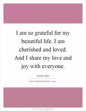 I am so grateful for my beautiful life. I am cherished and loved. And I share my love and joy with everyone Picture Quote #1