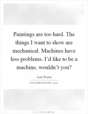 Paintings are too hard. The things I want to show are mechanical. Machines have less problems. I’d like to be a machine, wouldn’t you? Picture Quote #1