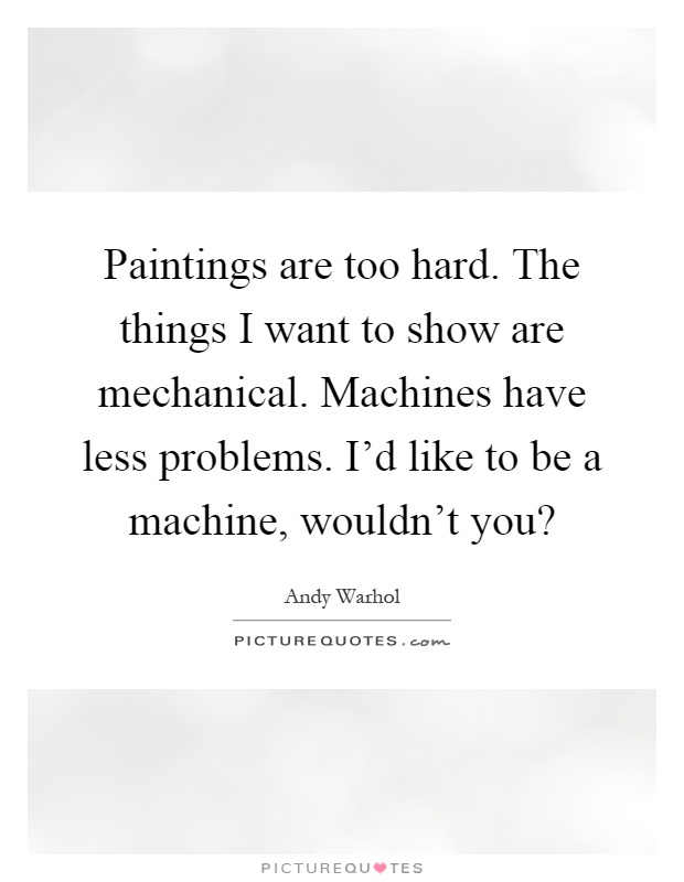 Paintings are too hard. The things I want to show are mechanical. Machines have less problems. I'd like to be a machine, wouldn't you? Picture Quote #1