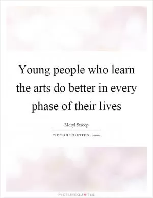Young people who learn the arts do better in every phase of their lives Picture Quote #1