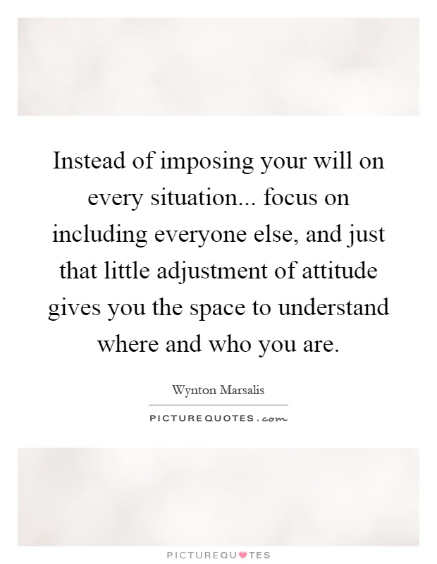 Instead of imposing your will on every situation... focus on including everyone else, and just that little adjustment of attitude gives you the space to understand where and who you are Picture Quote #1