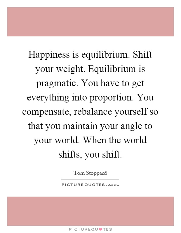 Happiness is equilibrium. Shift your weight. Equilibrium is pragmatic. You have to get everything into proportion. You compensate, rebalance yourself so that you maintain your angle to your world. When the world shifts, you shift Picture Quote #1