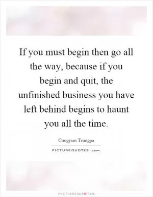 If you must begin then go all the way, because if you begin and quit, the unfinished business you have left behind begins to haunt you all the time Picture Quote #1